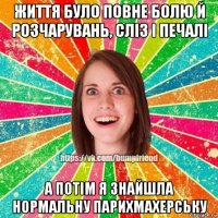 життя було повне болю й розчарувань, слiз i печалi а потiм я знайшла нормальну парихмахерську