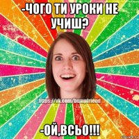 -чого ти уроки не учиш? -ой,всьо!!!