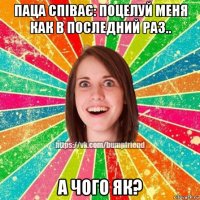 паца співає: поцелуй меня как в последний раз.. а чого як?