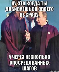 НУ ЭТО КОГДА ТЫ ДОБИВАЕШЬСЯ СВОЕГО НЕ СРАЗУ, А ЧЕРЕЗ НЕСКОЛЬКО ОПОСРЕДОВАННЫХ ШАГОВ