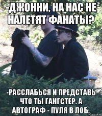 -джонни, на нас не налетят фанаты? -Расслабься и представь что ты гангстер. А автограф - пуля в лоб.