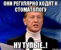 Они регулярно ходят к стоматологу Ну тупые..!