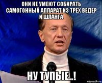 Они не умеют собирать самогонный аппарат из трех ведер и шланга Ну тупые..!