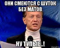 они смеются с шуток без матов ну тупые..!