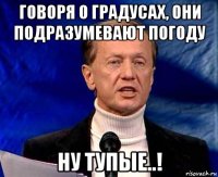 говоря о градусах, они подразумевают погоду ну тупые..!