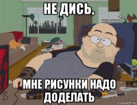 не дись, мне рисунки надо доделать