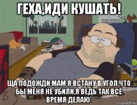 геха,иди кушать! ща подожди мам я встану в угол что бы меня не убили,я ведь так всё время делаю.