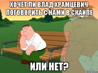 Хочет ли Влад Храмцевич поговорить с нами в скайпе Или нет?