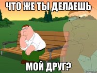 что же ты делаешь мой друг?