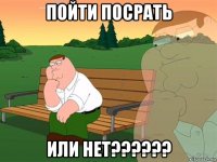 ПОЙТИ ПОСРАТЬ ИЛИ НЕТ??????