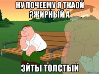 ну почеему я ткаой ?жирный а эйты толстый