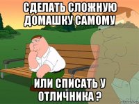 сделать сложную домашку самому или списать у отличника ?