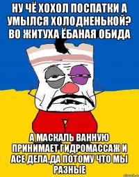 Ну чё хохол поспатки а умылся холодненькой? Во житуха ёбаная обида А маскаль ванную принимает гидромассаж и асе дела.да потому что мы разные