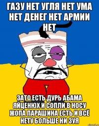 Газу нет угля нет ума нет денег нет армии нет Зато есть дурь абама яйценюх и сопли в носу жопа парашина есть и всё нету больше ни зуя