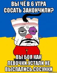 вы чё в 6 утра сосать закончили? вы боя как левочки.устали не выспались.сосунки