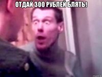 Отдай 300 рублей блять! 