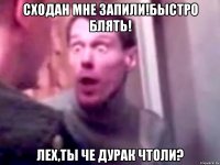 Сходан мне запили!Быстро блять! Лех,ты че дурак чтоли?