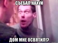 съебал нахуй дом мне освятил!?