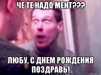 че те надо мент??? любу, с днем рождения поздравь!