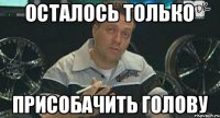 ОСТАЛОСЬ ТОЛЬКО ПРИСОБАЧИТЬ ГОЛОВУ