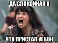 да спокойная я что пристал уебок