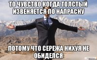 То чувство когда толстый извеняется по напрасну Потому что Сережа нихуя не обиделся