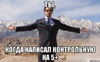 ты, когда написал контрольную на 5+