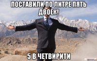 поставили по литре пять двоек! 5 в четвирити