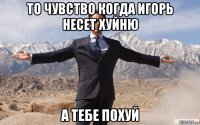 то чувство когда игорь несет хуйню а тебе похуй