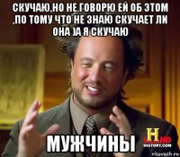 скучаю,но не говорю ей об этом ,по тому что не знаю скучает ли она )а я скучаю мужчины