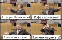 Я говорю: Марин выпей Кофе с коньяком! А она: не могу, тошнит... Бля, что же делать?