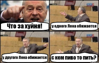 Что за хуйня! у одного Лена обижается у другого Лена обижается с кем пиво то пить?