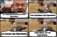 ты, Андрей Волков подстилка Кургиняна там твредишь про Кургиняна тут воешь про Кургиняна подстилка, что тут поделаешь..