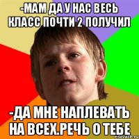 -мам да у нас весь класс почти 2 получил -да мне наплевать на всех.речь о тебе