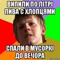 випили по літрі пива с хлопцями спали в мусоркі до вечора