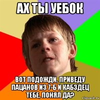 ах ты уебок вот подожди, приведу пацанов из 7-б и кабздец тебе, понял да?