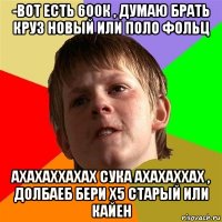 -вот есть 600к , думаю брать круз новый или поло фольц ахахаххахах сука ахахаххах , долбаеб бери х5 старый или кайен