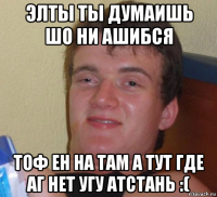 элты ты думаишь шо ни ашибся тоф ен на там а тут где аг нет угу атстань :(