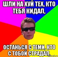 шли на хуй тех, кто тебя кидал, останься с теми, кто с тобой страдал.