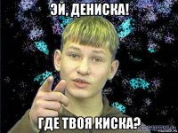 эй, дениска! где твоя киска?