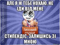 але я ж тебе кохаю, не іди від мене стипендіє, залишись зі мною