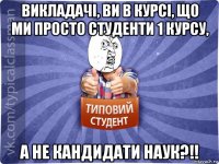 викладачі, ви в курсі, що ми просто студенти 1 курсу, а не кандидати наук?!!