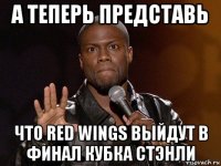 а теперь представь что red wings выйдут в финал кубка стэнли