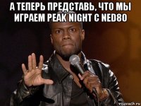 а теперь представь, что мы играем peak night с ned80 