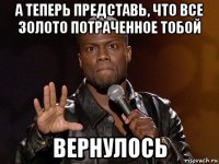 а теперь представь, что все золото потраченное тобой вернулось