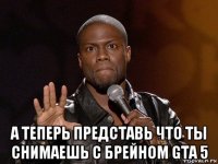  а теперь представь что ты снимаешь с брейном gta 5