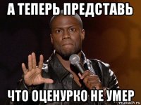 а теперь представь что оценурко не умер