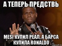 а теперь предствь mesi купил реал, а барса купила ronaldo