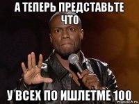 а теперь представьте что у всех по ишлетме 100