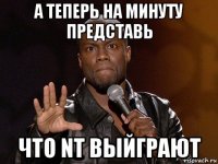 а теперь на минуту представь что nt выйграют